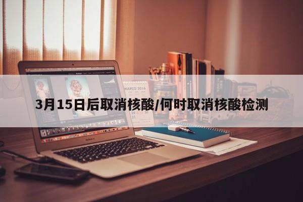 3月15日后取消核酸/何时取消核酸检测