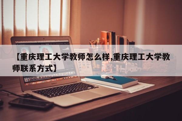 【重庆理工大学教师怎么样,重庆理工大学教师联系方式】