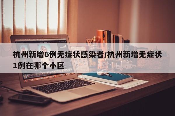 杭州新增6例无症状感染者/杭州新增无症状1例在哪个小区