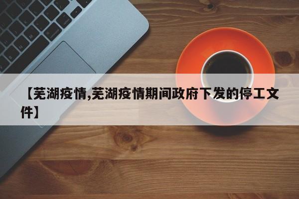 【芜湖疫情,芜湖疫情期间政府下发的停工文件】