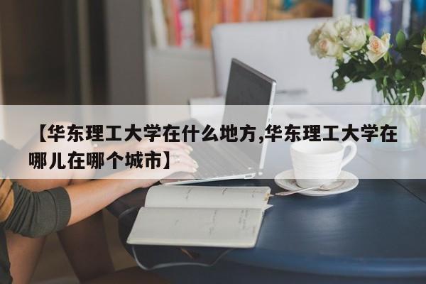 【华东理工大学在什么地方,华东理工大学在哪儿在哪个城市】