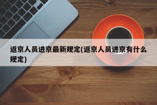 返京人员进京最新规定(返京人员进京有什么规定)