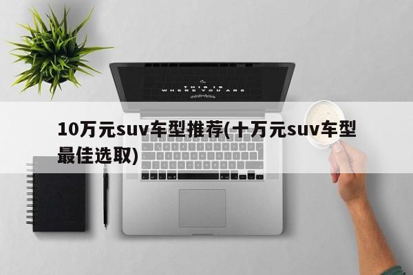 10万元suv车型推荐(十万元suv车型最佳选取)