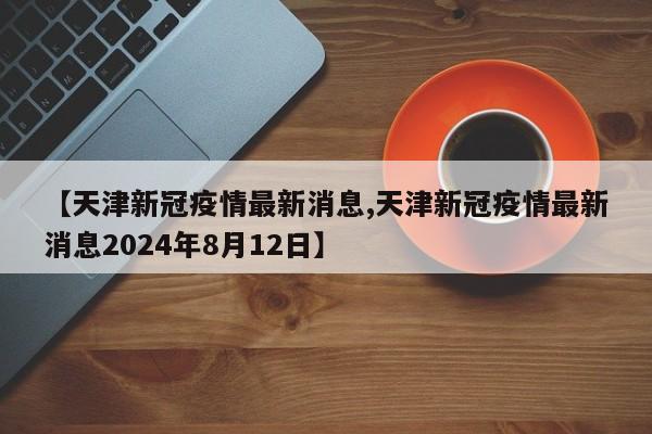 【天津新冠疫情最新消息,天津新冠疫情最新消息2024年8月12日】