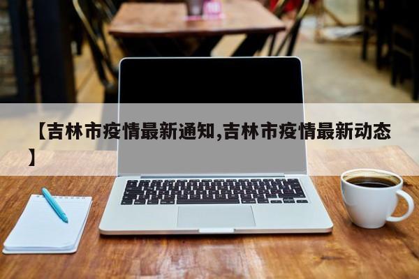 【吉林市疫情最新通知,吉林市疫情最新动态】