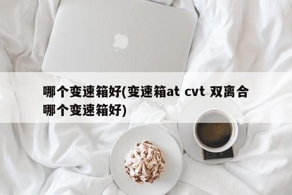 哪个变速箱好(变速箱at cvt 双离合哪个变速箱好)
