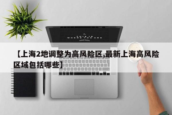 【上海2地调整为高风险区,最新上海高风险区域包括哪些】