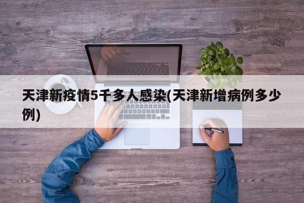 天津新疫情5千多人感染(天津新增病例多少例)