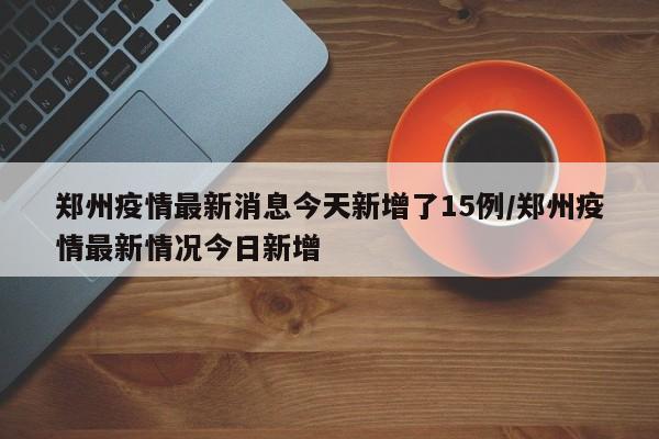 郑州疫情最新消息今天新增了15例/郑州疫情最新情况今日新增