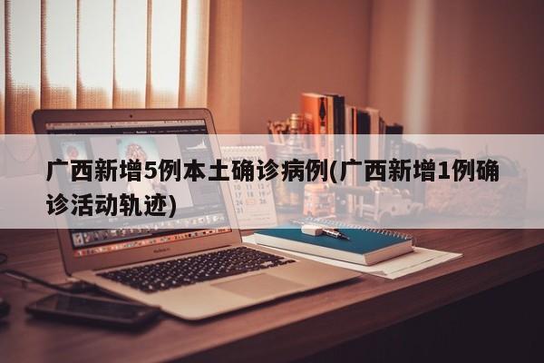 广西新增5例本土确诊病例(广西新增1例确诊活动轨迹)