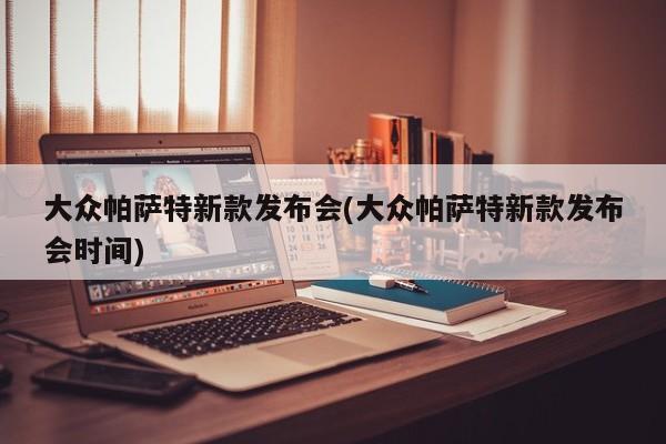 大众帕萨特新款发布会(大众帕萨特新款发布会时间)