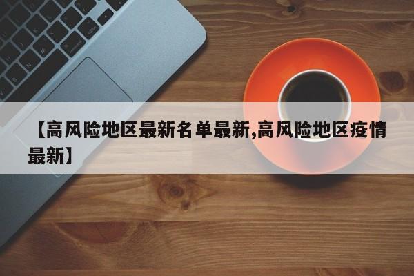 【高风险地区最新名单最新,高风险地区疫情最新】