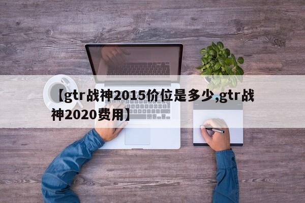 【gtr战神2015价位是多少,gtr战神2020费用】