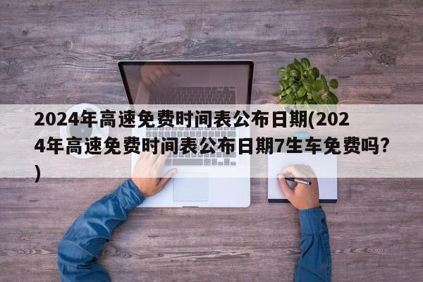 2024年高速免费时间表公布日期(2024年高速免费时间表公布日期7生车免费吗?)