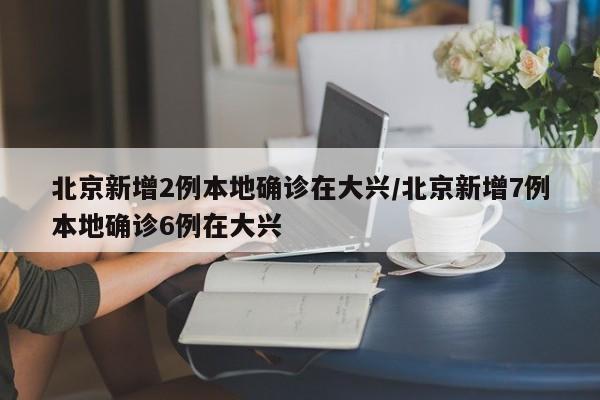 北京新增2例本地确诊在大兴/北京新增7例本地确诊6例在大兴