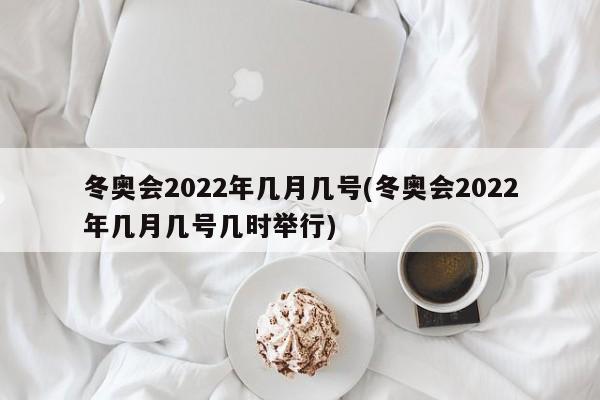 冬奥会2022年几月几号(冬奥会2022年几月几号几时举行)