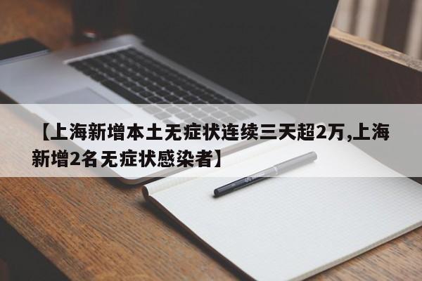 【上海新增本土无症状连续三天超2万,上海新增2名无症状感染者】