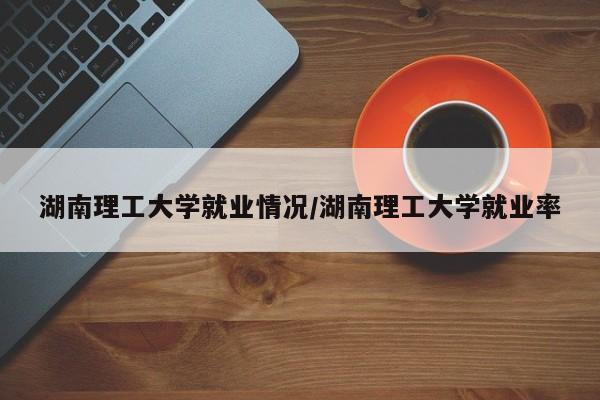 湖南理工大学就业情况/湖南理工大学就业率