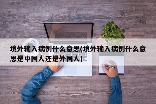 境外输入病例什么意思(境外输入病例什么意思是中国人还是外国人)