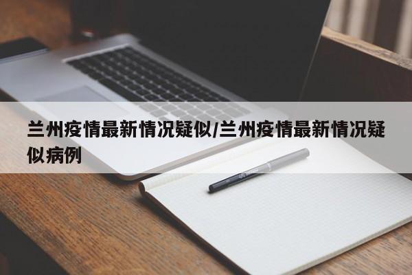 兰州疫情最新情况疑似/兰州疫情最新情况疑似病例
