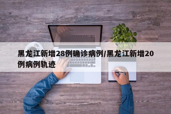 黑龙江新增28例确诊病例/黑龙江新增20例病例轨迹
