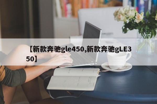 【新款奔驰gle450,新款奔驰gLE350】