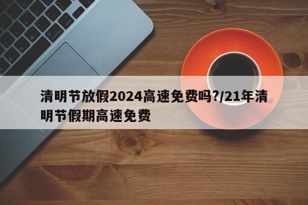 清明节放假2024高速免费吗?/21年清明节假期高速免费