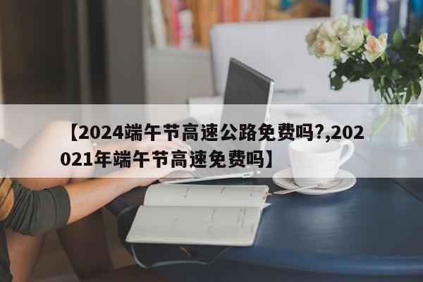 【2024端午节高速公路免费吗?,202021年端午节高速免费吗】