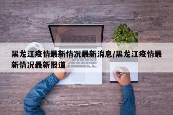 黑龙江疫情最新情况最新消息/黑龙江疫情最新情况最新报道