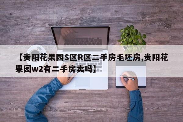 【贵阳花果园S区R区二手房毛坯房,贵阳花果园w2有二手房卖吗】