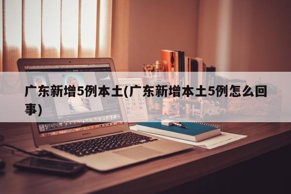 广东新增5例本土(广东新增本土5例怎么回事)
