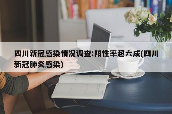 四川新冠感染情况调查:阳性率超六成(四川新冠肺炎感染)