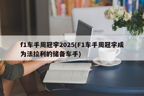f1车手周冠宇2025(F1车手周冠宇成为法拉利的储备车手)