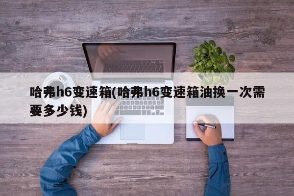 哈弗h6变速箱(哈弗h6变速箱油换一次需要多少钱)