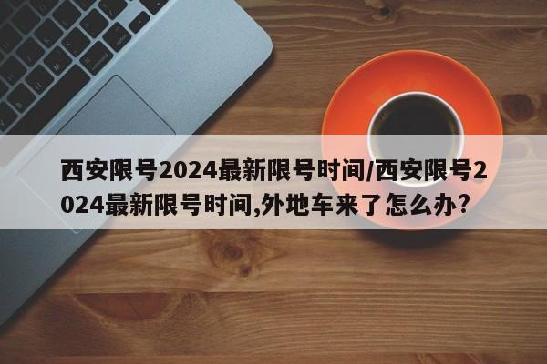 西安限号2024最新限号时间/西安限号2024最新限号时间,外地车来了怎么办?