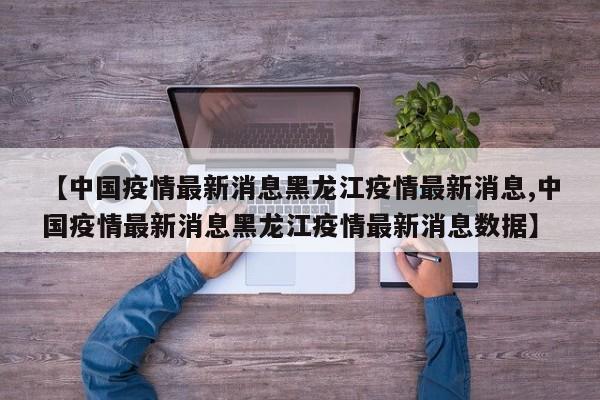 【中国疫情最新消息黑龙江疫情最新消息,中国疫情最新消息黑龙江疫情最新消息数据】