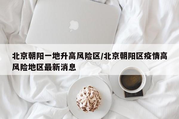 北京朝阳一地升高风险区/北京朝阳区疫情高风险地区最新消息