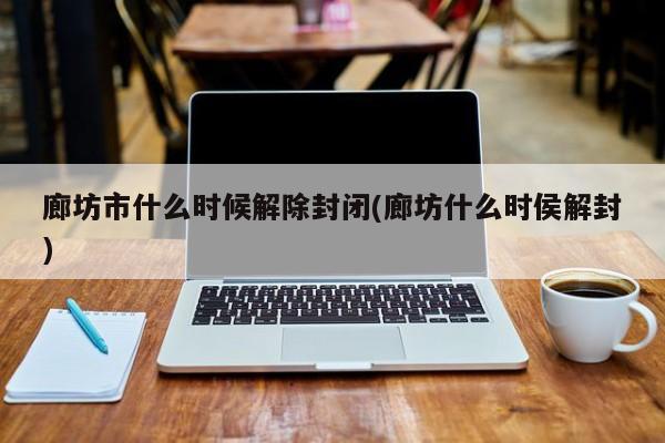 廊坊市什么时候解除封闭(廊坊什么时侯解封)