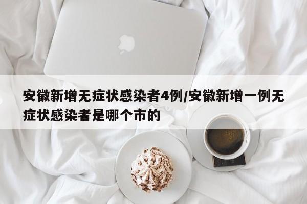 安徽新增无症状感染者4例/安徽新增一例无症状感染者是哪个市的