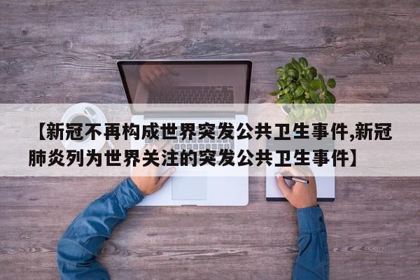【新冠不再构成世界突发公共卫生事件,新冠肺炎列为世界关注的突发公共卫生事件】