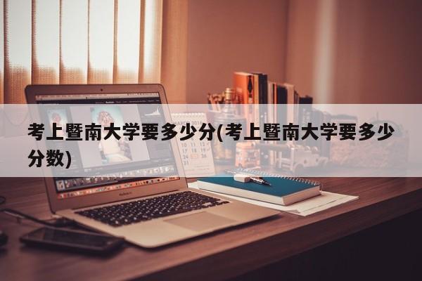 考上暨南大学要多少分(考上暨南大学要多少分数)