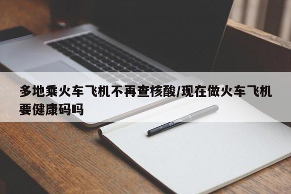 多地乘火车飞机不再查核酸/现在做火车飞机要健康码吗
